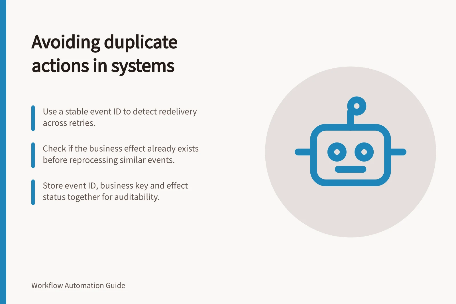 Avoiding duplicate actions in systems: Use a stable event ID to detect redelivery across retries.; Check if the business effect already exists before reprocessing similar events.; Store event ID, business key and effect status together for auditability.