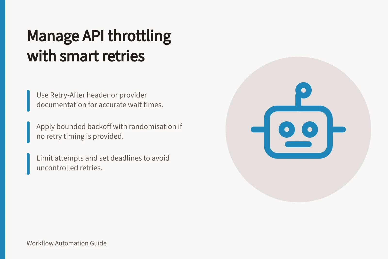 Manage API throttling with smart retries: Use Retry-After header or provider documentation for accurate wait times.; Apply bounded backoff with randomisation if no retry timing is provided.; Limit attempts and set deadlines to avoid uncontrolled retries.