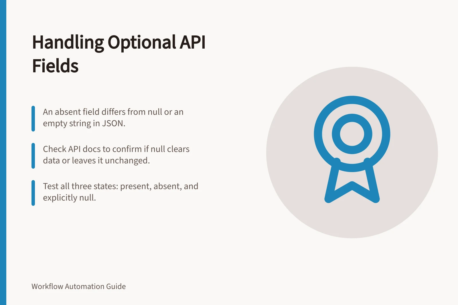 Handling Optional API Fields: An absent field differs from null or an empty string in JSON.; Check API docs to confirm if null clears data or leaves it unchanged.; Test all three states: present, absent, and explicitly null.