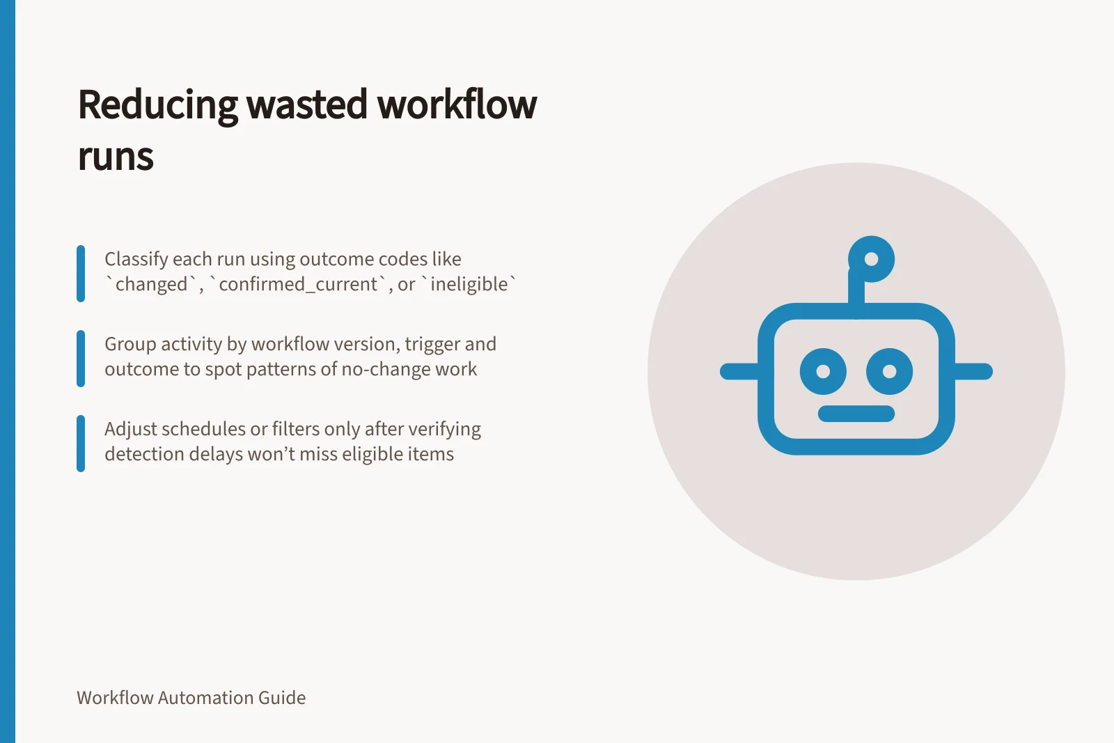 Reducing wasted workflow runs: Classify each run using outcome codes like `changed`, `confirmed_current`, or `ineligible`; Group activity by workflow version, trigger and outcome to spot patterns of no-change work; Adjust schedules or filters only after verifying detection delays won’t miss eligible items