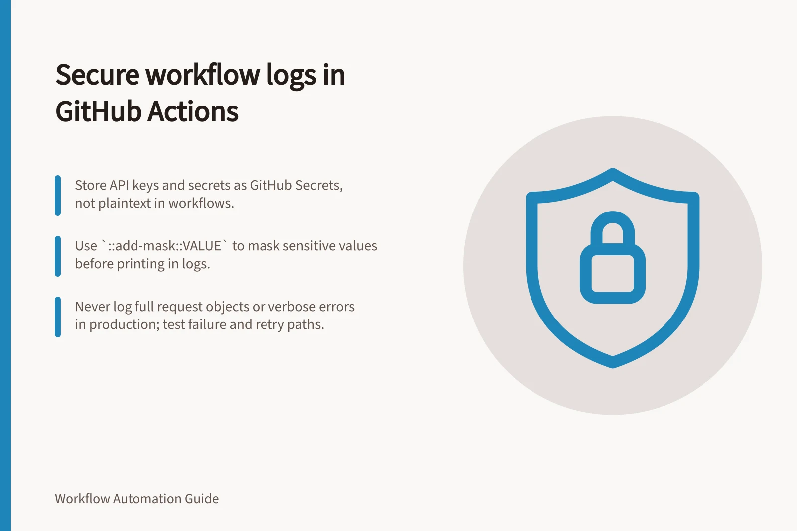 Secure workflow logs in GitHub Actions: Store API keys and secrets as GitHub Secrets, not plaintext in workflows.; Use `::add-mask::VALUE` to mask sensitive values before printing in logs.; Never log full request objects or verbose errors in production; test failure and retry paths.