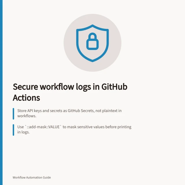 Secure workflow logs in GitHub Actions: Store API keys and secrets as GitHub Secrets, not plaintext in workflows.; Use `::add-mask::VALUE` to mask sensitive values before printing in logs.; Never log full request objects or verbose errors in production; test failure and retry paths. Keeping secrets out of workflow logs