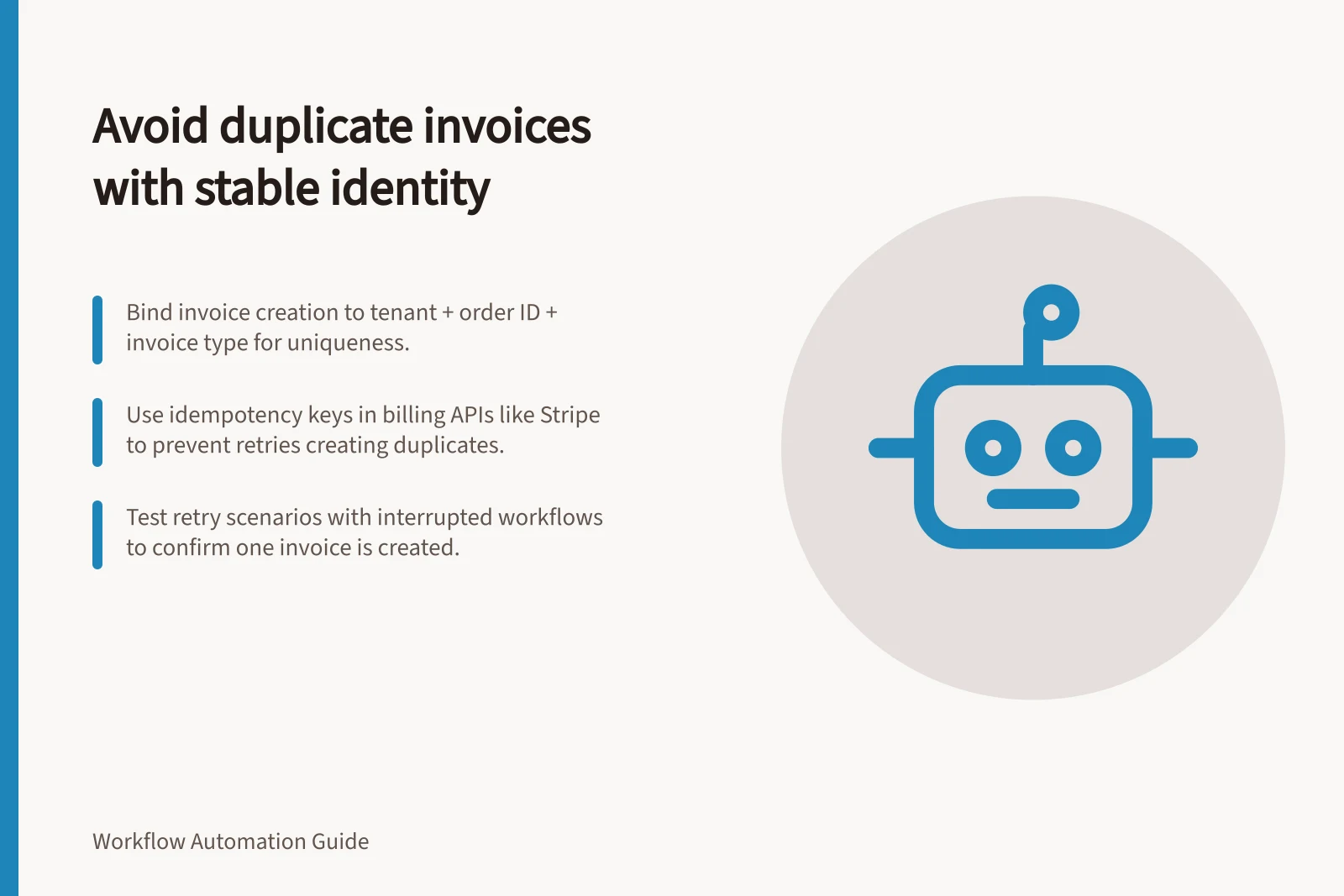 Avoid duplicate invoices with stable identity: Bind invoice creation to tenant + order ID + invoice type for uniqueness.; Use idempotency keys in billing APIs like Stripe to prevent retries creating duplicates.; Test retry scenarios with interrupted workflows to confirm one invoice is created.