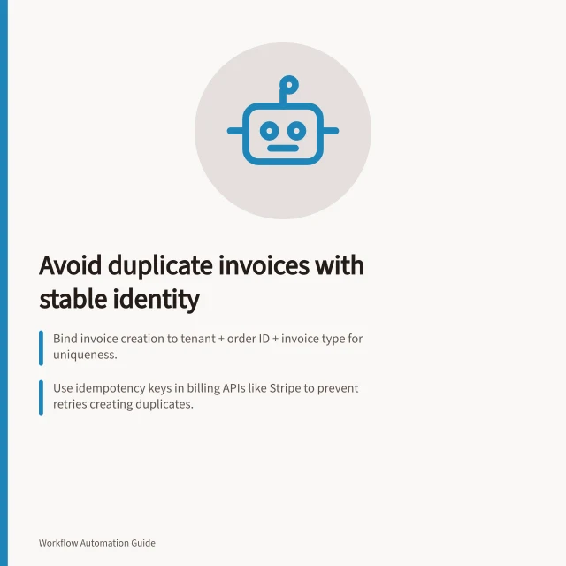 Avoid duplicate invoices with stable identity: Bind invoice creation to tenant + order ID + invoice type for uniqueness.; Use idempotency keys in billing APIs like Stripe to prevent retries creating duplicates.; Test retry scenarios with interrupted workflows to confirm one invoice is created. Preventing duplicate invoices after a workflow retry