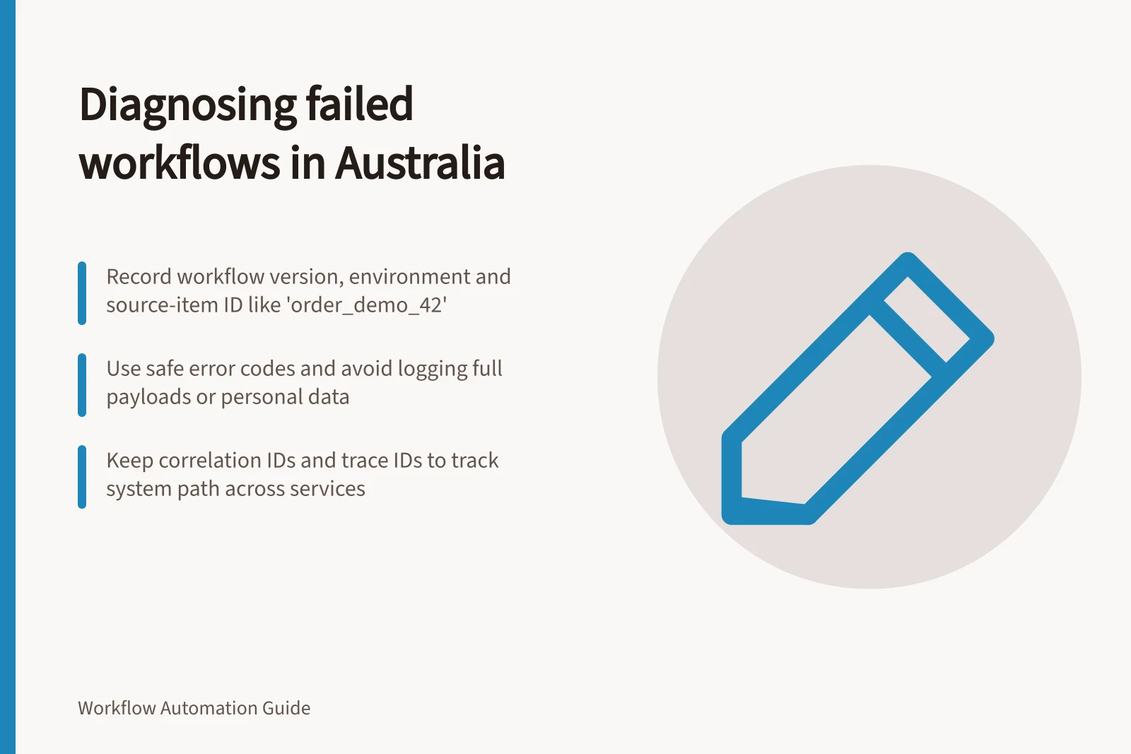 Diagnosing failed workflows in Australia: Record workflow version, environment and source-item ID like 'order_demo_42'; Use safe error codes and avoid logging full payloads or personal data; Keep correlation IDs and trace IDs to track system path across services