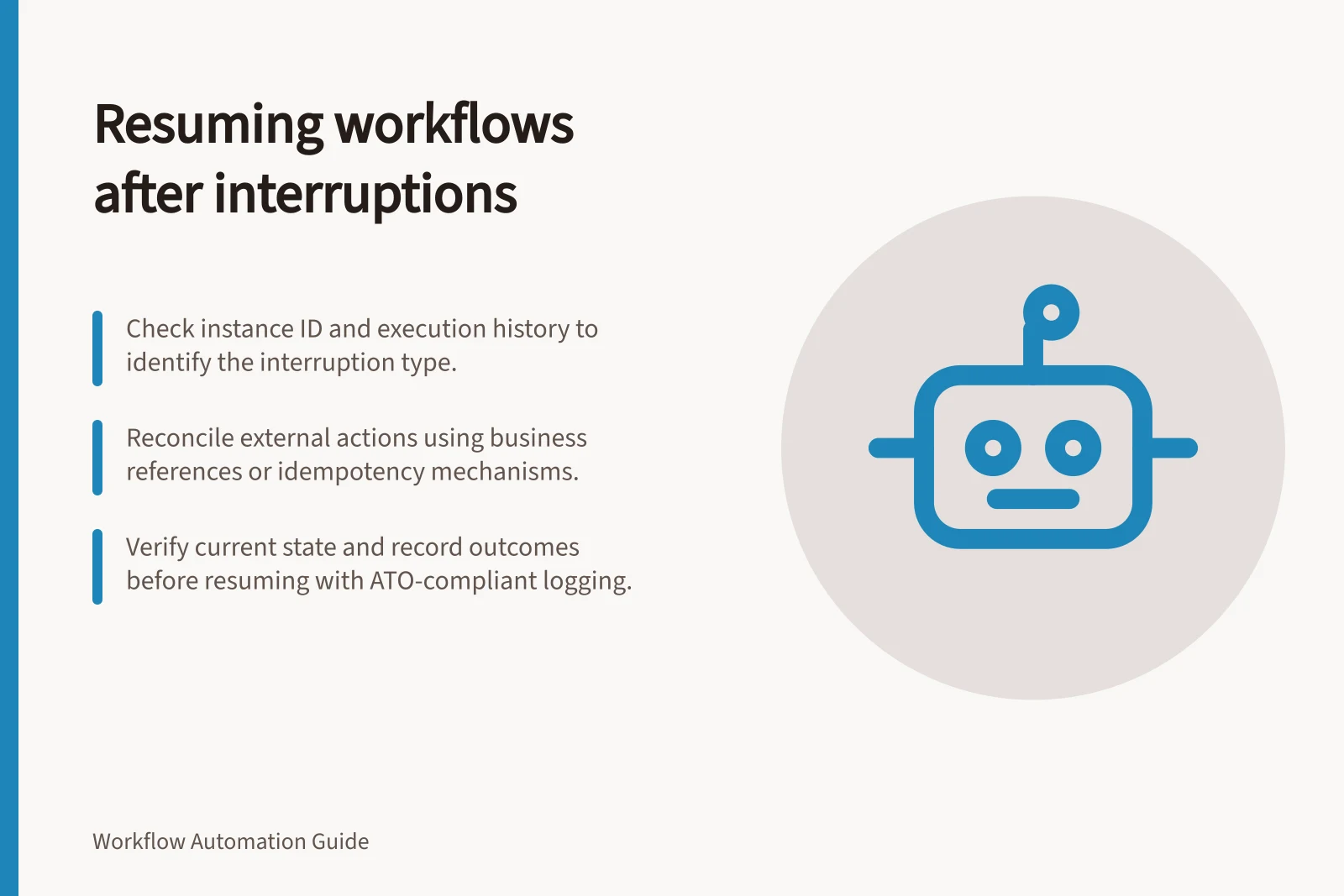 Resuming workflows after interruptions: Check instance ID and execution history to identify the interruption type.; Reconcile external actions using business references or idempotency mechanisms.; Verify current state and record outcomes before resuming with ATO-compliant logging.