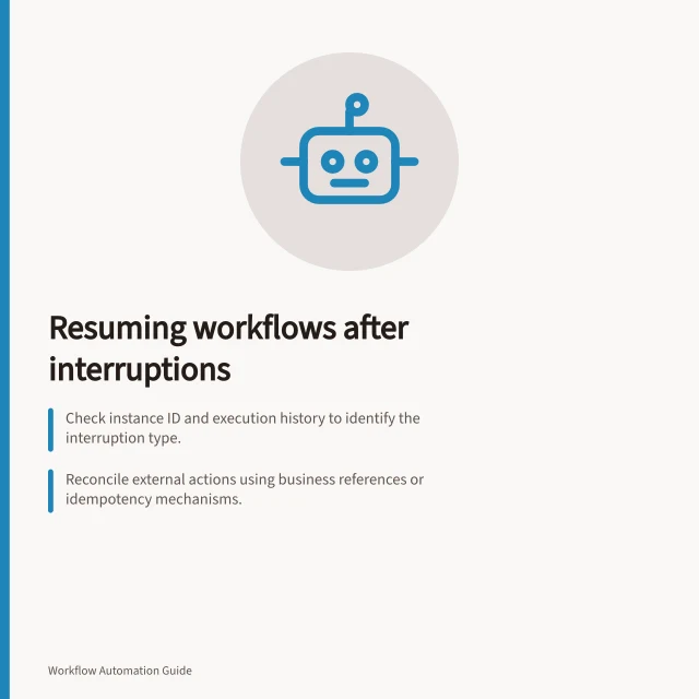 Resuming workflows after interruptions: Check instance ID and execution history to identify the interruption type.; Reconcile external actions using business references or idempotency mechanisms.; Verify current state and record outcomes before resuming with ATO-compliant logging. Resuming a workflow after a service interruption