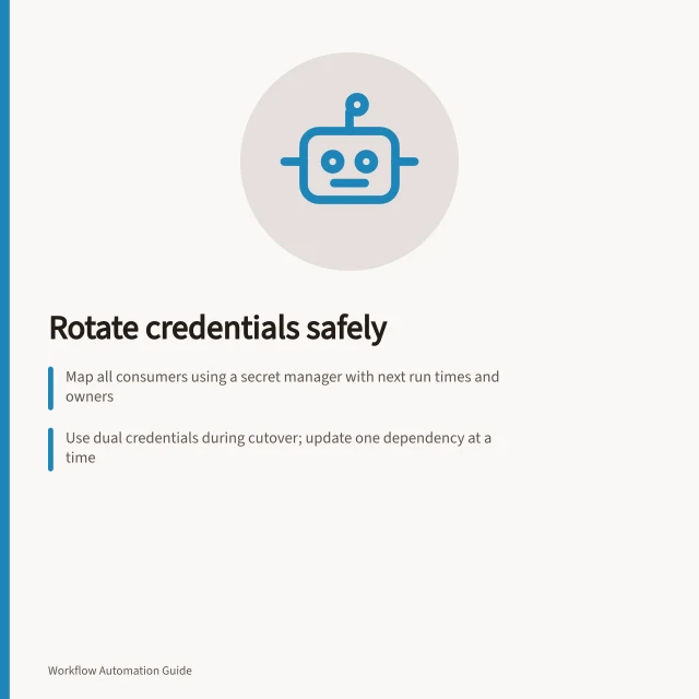Rotate credentials safely: Map all consumers using a secret manager with next run times and owners; Use dual credentials during cutover; update one dependency at a time; Revoke old credentials only after all workflows confirm normal operation. Rotating credentials without breaking scheduled workflows