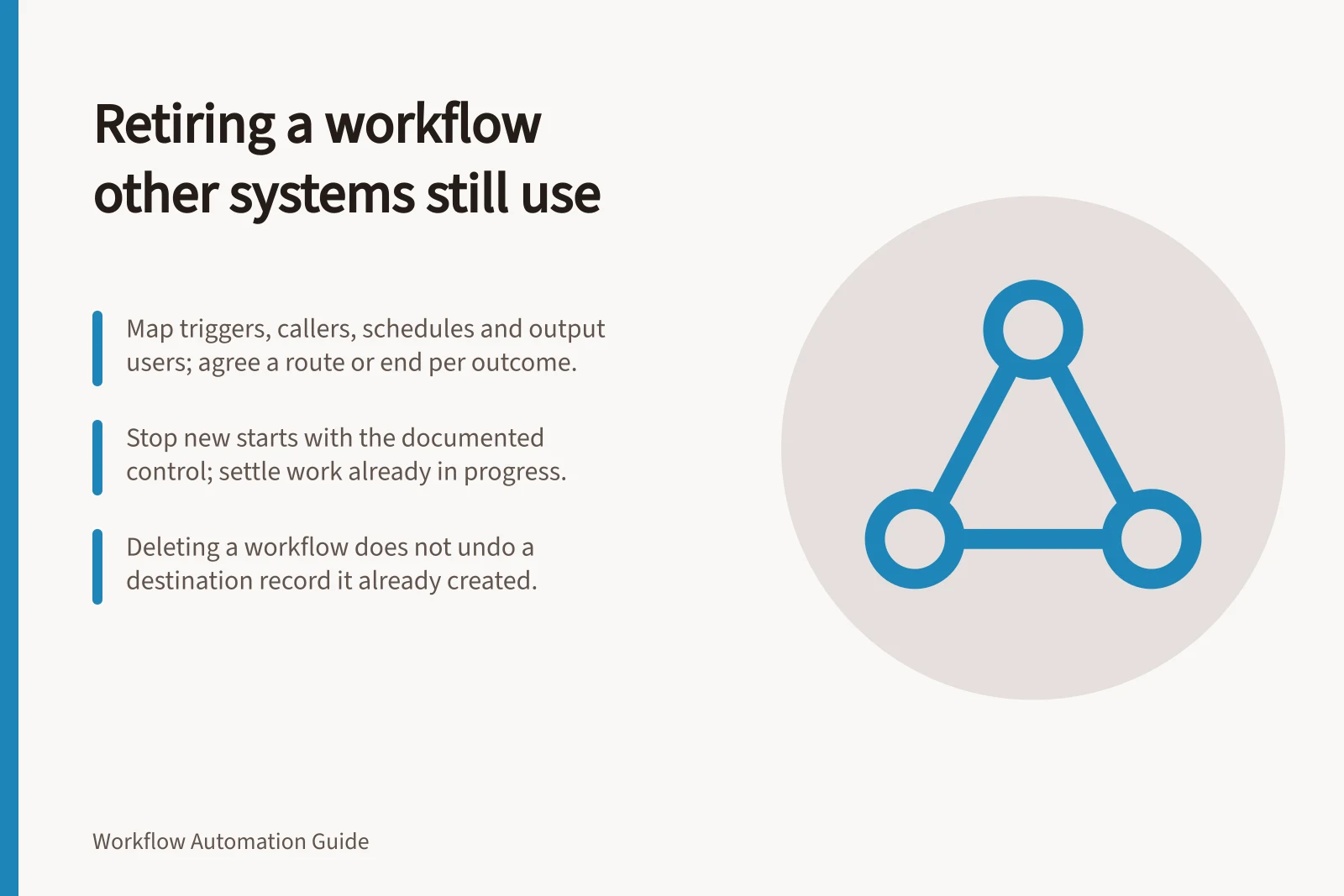 Retiring a workflow other systems still use: Map triggers, callers, schedules and output users; agree a route or end per outcome.; Stop new starts with the documented control; settle work already in progress.; Deleting a workflow does not undo a destination record it already created.