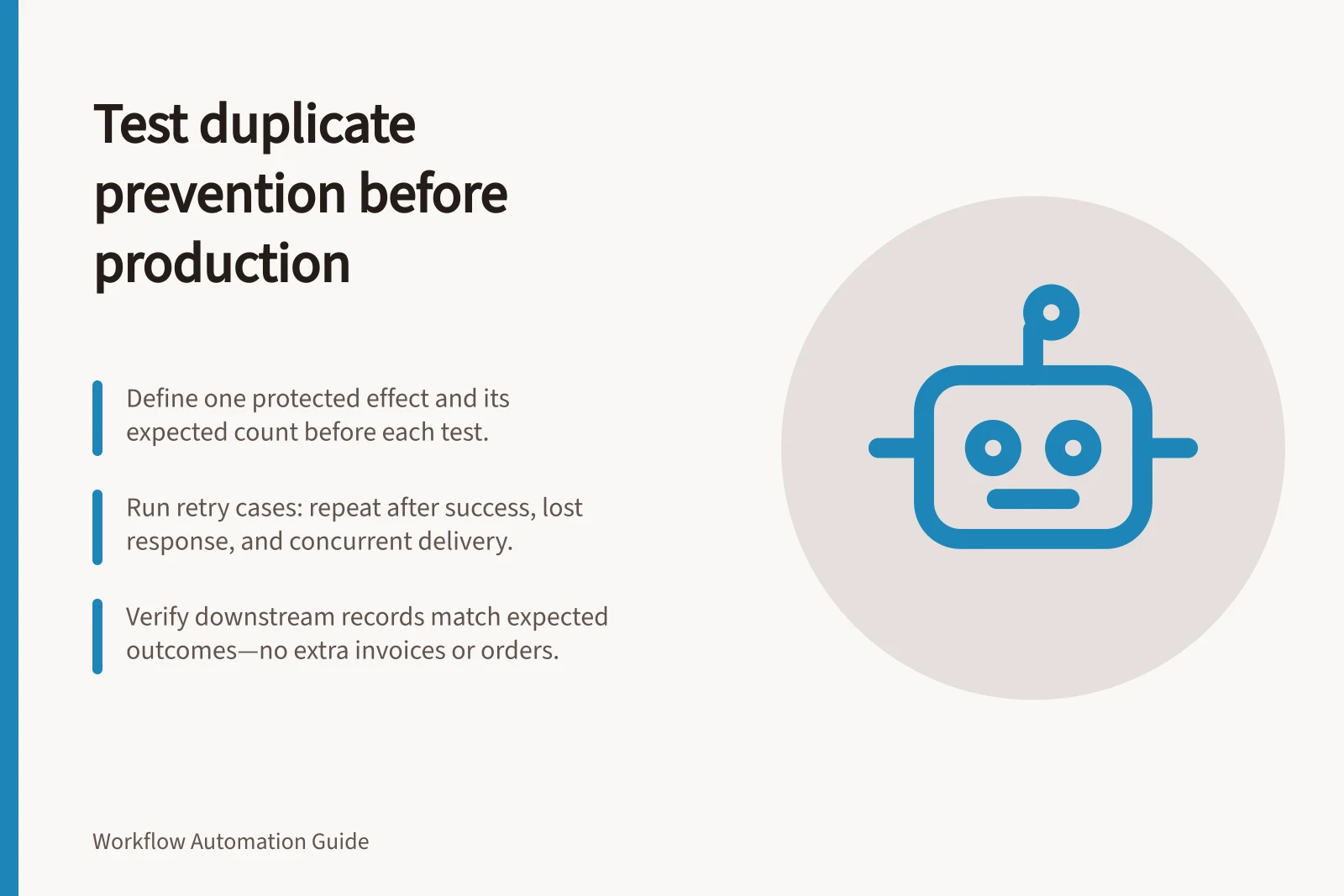 Test duplicate prevention before production: Define one protected effect and its expected count before each test.; Run retry cases: repeat after success, lost response, and concurrent delivery.; Verify downstream records match expected outcomes—no extra invoices or orders.