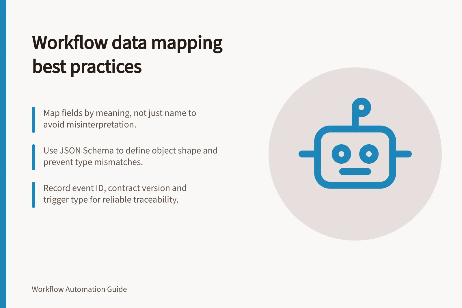 Workflow data mapping best practices: Map fields by meaning, not just name to avoid misinterpretation.; Use JSON Schema to define object shape and prevent type mismatches.; Record event ID, contract version and trigger type for reliable traceability.