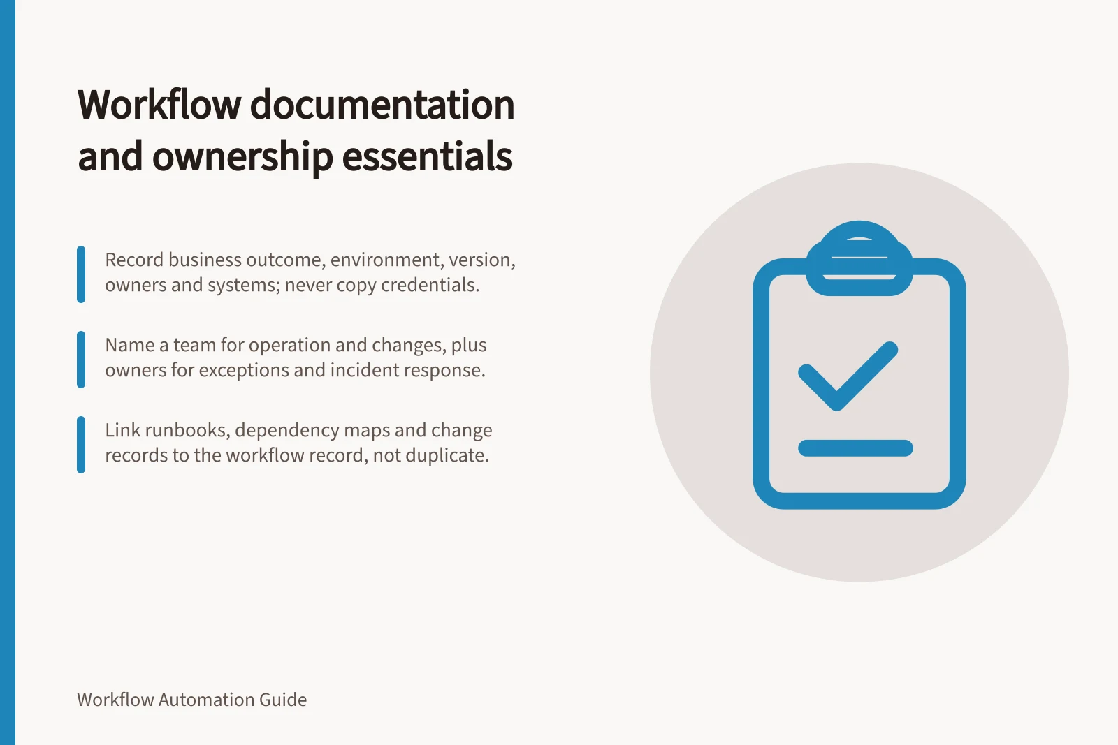 Workflow documentation and ownership essentials: Record business outcome, environment, version, owners and systems; never copy credentials.; Name a team for operation and changes, plus owners for exceptions and incident response.; Link runbooks, dependency maps and change records to the workflow record, not duplicate.